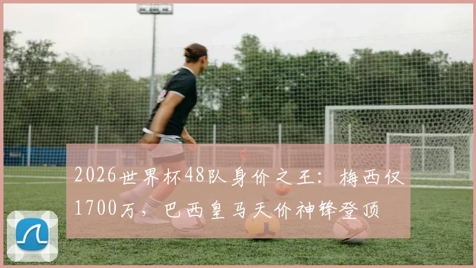 2026世界杯48队身价之王:梅西仅1700万,巴西皇马天价神锋登顶